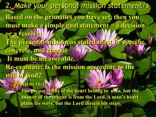 2. Make your personal mission statement/s
Based on the priorities you have set, then you
must make a simple goal statement – a decision
or a resolve:
The personal mission as stated must be specific,
concrete, and concise
It must be measurable.
Re-evaluate: Is the mission according to the
will of God?
Proverbs 16:19
The preparations of the heart belong to man, but the
answer of the tongue is from the Lord. A man’s heart
plans his ways, but the Lord directs his steps.
.
 