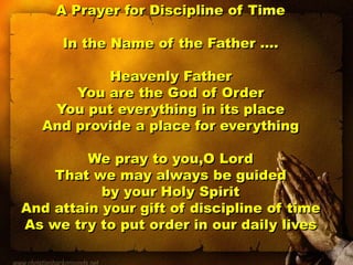 A Prayer for Discipline of Time
In the Name of the Father ….
Heavenly Father
You are the God of Order
You put everything in its place
And provide a place for everything
We pray to you,O Lord
That we may always be guided
by your Holy Spirit
And attain your gift of discipline of time
As we try to put order in our daily lives
 