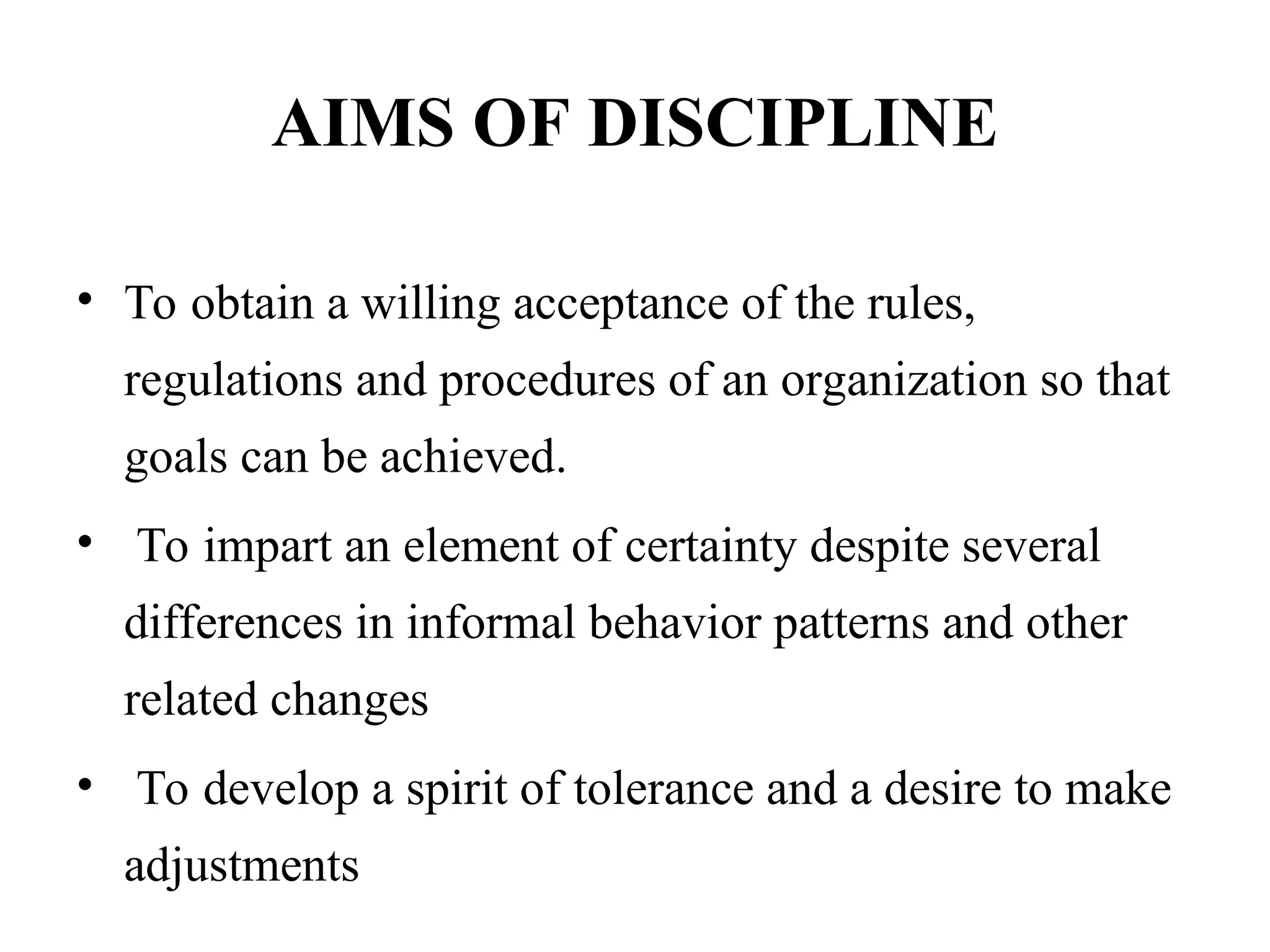 AIMS OF DISCIPLINE
• To obtain a willing acceptance of the rules,
regulations and procedures of an organization so that
goals can be achieved.
• To impart an element of certainty despite several
differences in informal behavior patterns and other
related changes
• To develop a spirit of tolerance and a desire to make
adjustments
 