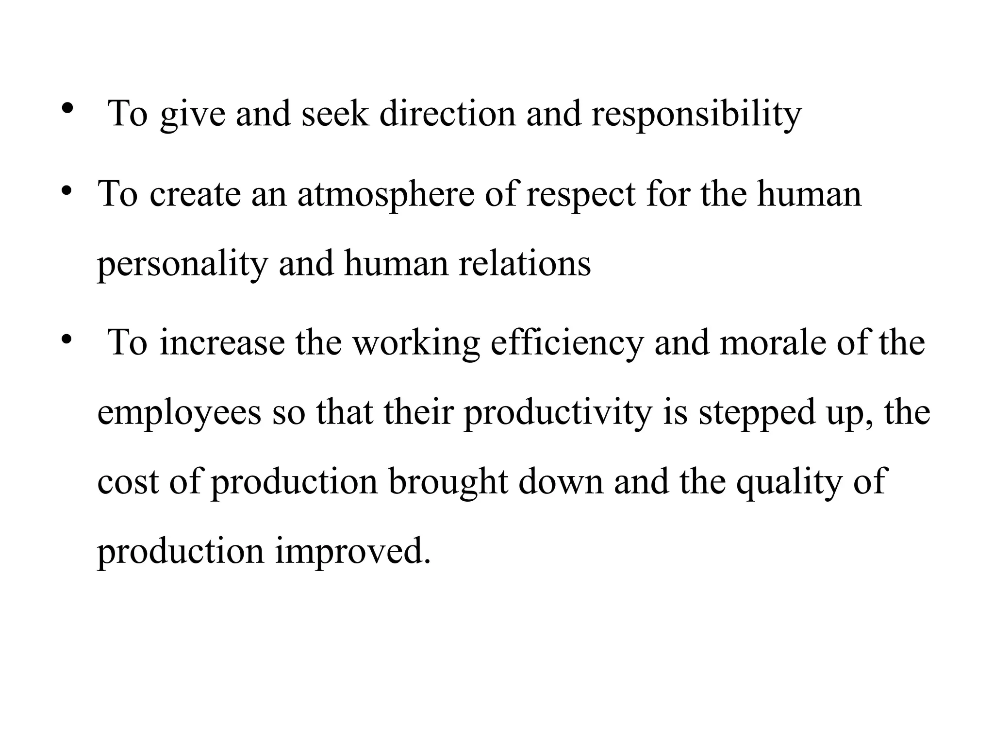 • To give and seek direction and responsibility
• To create an atmosphere of respect for the human
personality and human relations
• To increase the working efficiency and morale of the
employees so that their productivity is stepped up, the
cost of production brought down and the quality of
production improved.
 