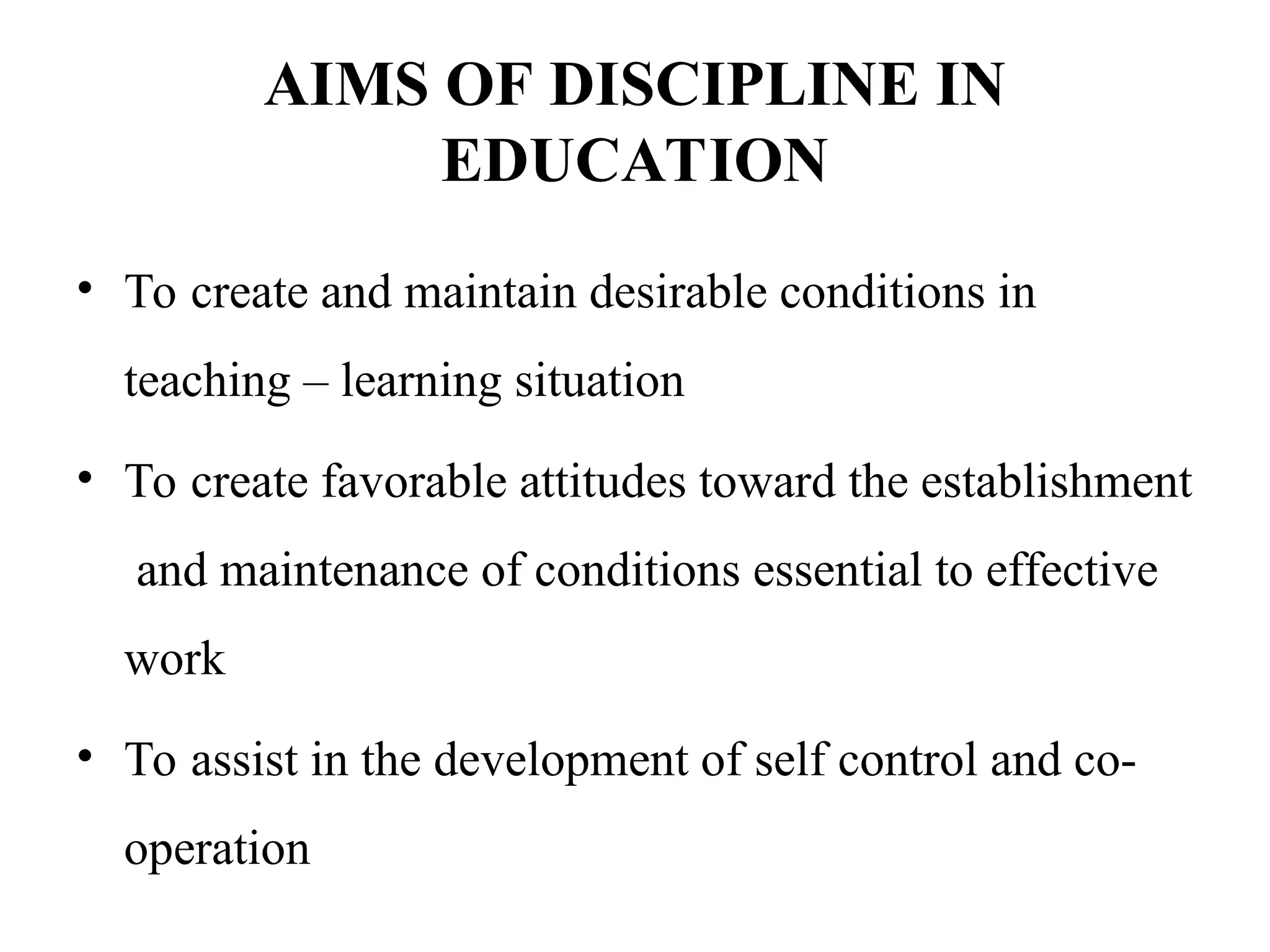 AIMS OF DISCIPLINE IN
EDUCATION
• To create and maintain desirable conditions in
teaching – learning situation
• To create favorable attitudes toward the establishment
and maintenance of conditions essential to effective
work
• To assist in the development of self control and co-
operation
 