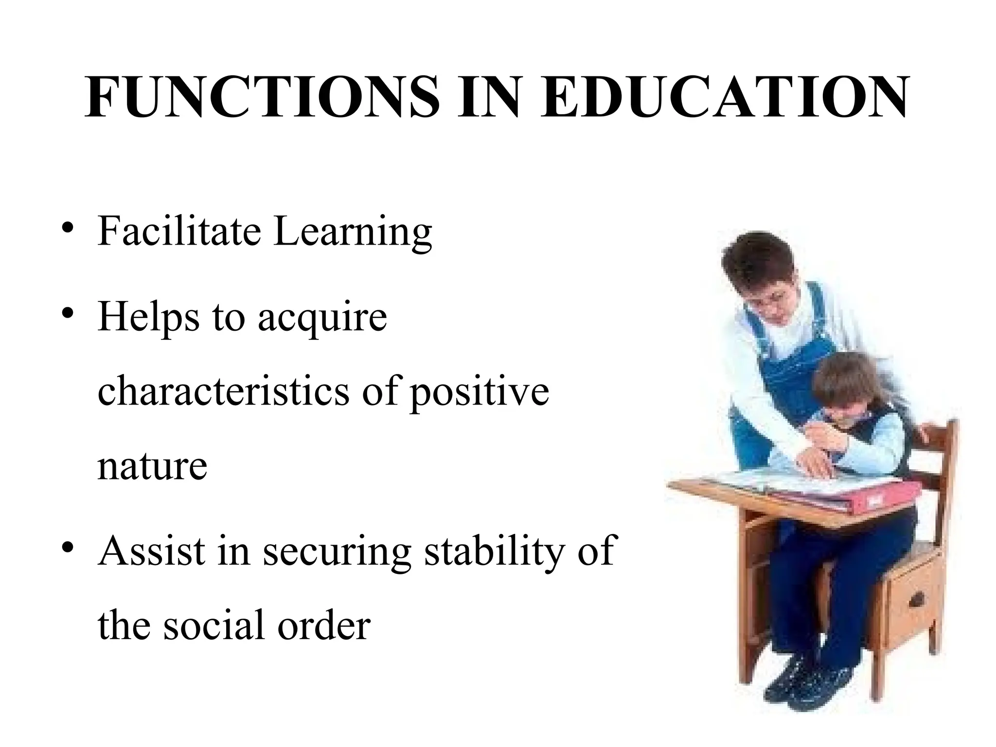 FUNCTIONS IN EDUCATION
• Facilitate Learning
• Helps to acquire
characteristics of positive
nature
• Assist in securing stability of
the social order
 