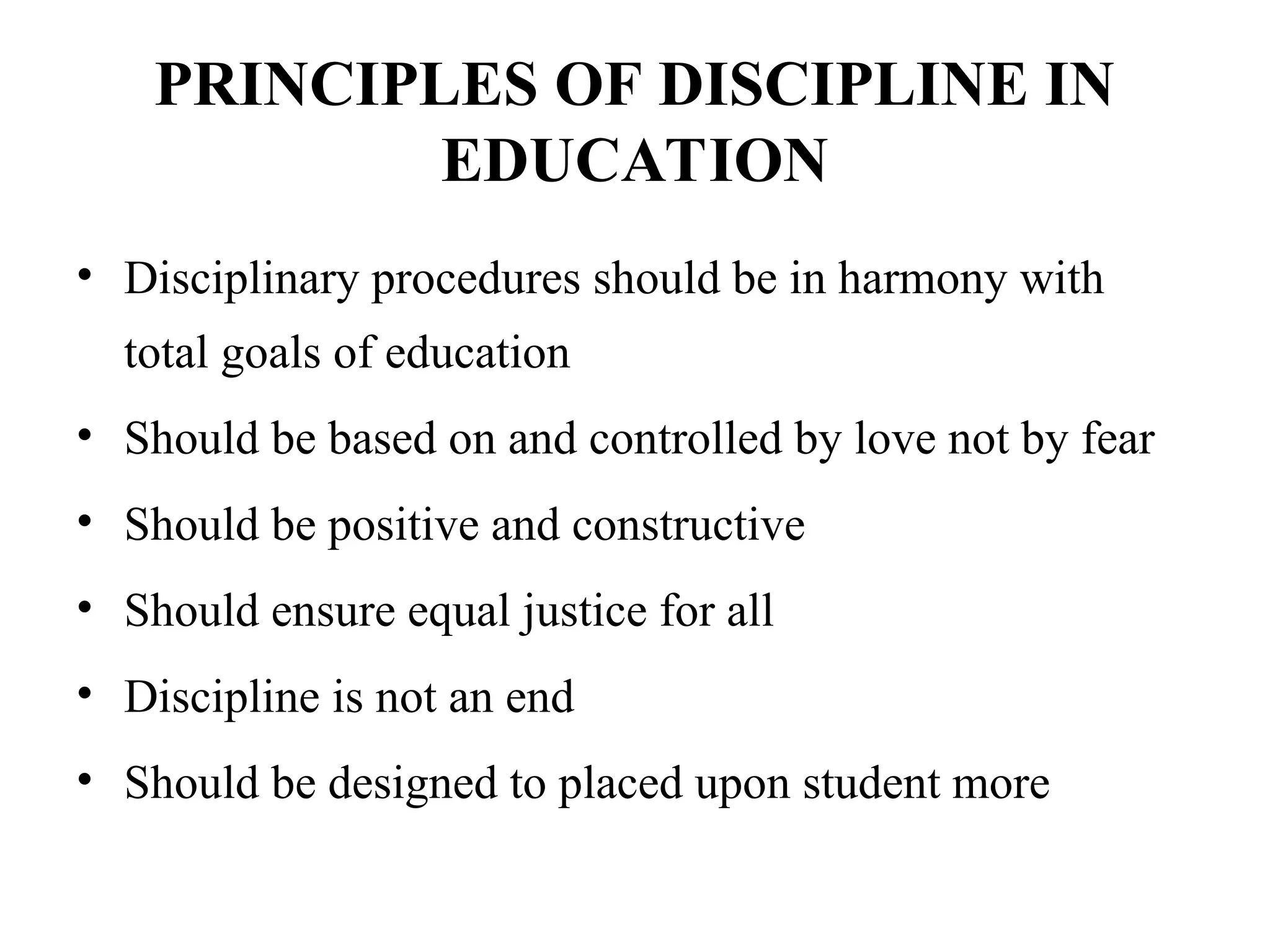 PRINCIPLES OF DISCIPLINE IN
EDUCATION
• Disciplinary procedures should be in harmony with
total goals of education
• Should be based on and controlled by love not by fear
• Should be positive and constructive
• Should ensure equal justice for all
• Discipline is not an end
• Should be designed to placed upon student more
 