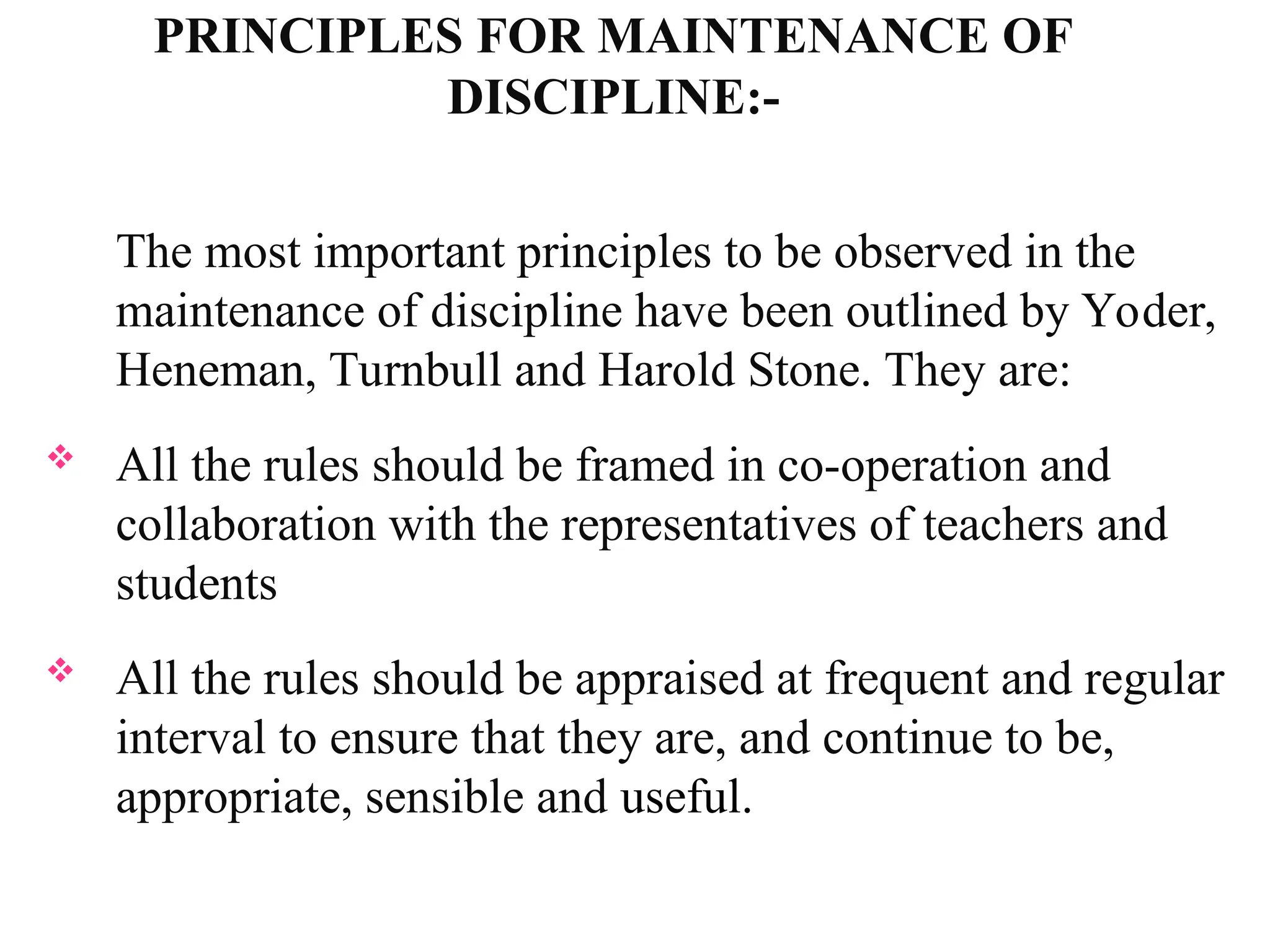 PRINCIPLES FOR MAINTENANCE OF
DISCIPLINE:-
The most important principles to be observed in the
maintenance of discipline have been outlined by Yoder,
Heneman, Turnbull and Harold Stone. They are:
 All the rules should be framed in co-operation and
collaboration with the representatives of teachers and
students
 All the rules should be appraised at frequent and regular
interval to ensure that they are, and continue to be,
appropriate, sensible and useful.
 