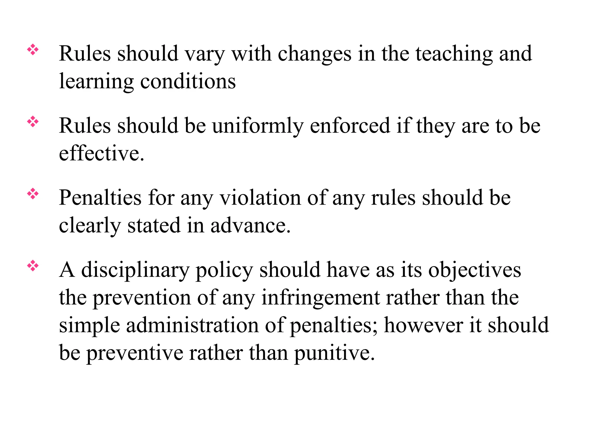  Rules should vary with changes in the teaching and
learning conditions
 Rules should be uniformly enforced if they are to be
effective.
 Penalties for any violation of any rules should be
clearly stated in advance.
 A disciplinary policy should have as its objectives
the prevention of any infringement rather than the
simple administration of penalties; however it should
be preventive rather than punitive.
 