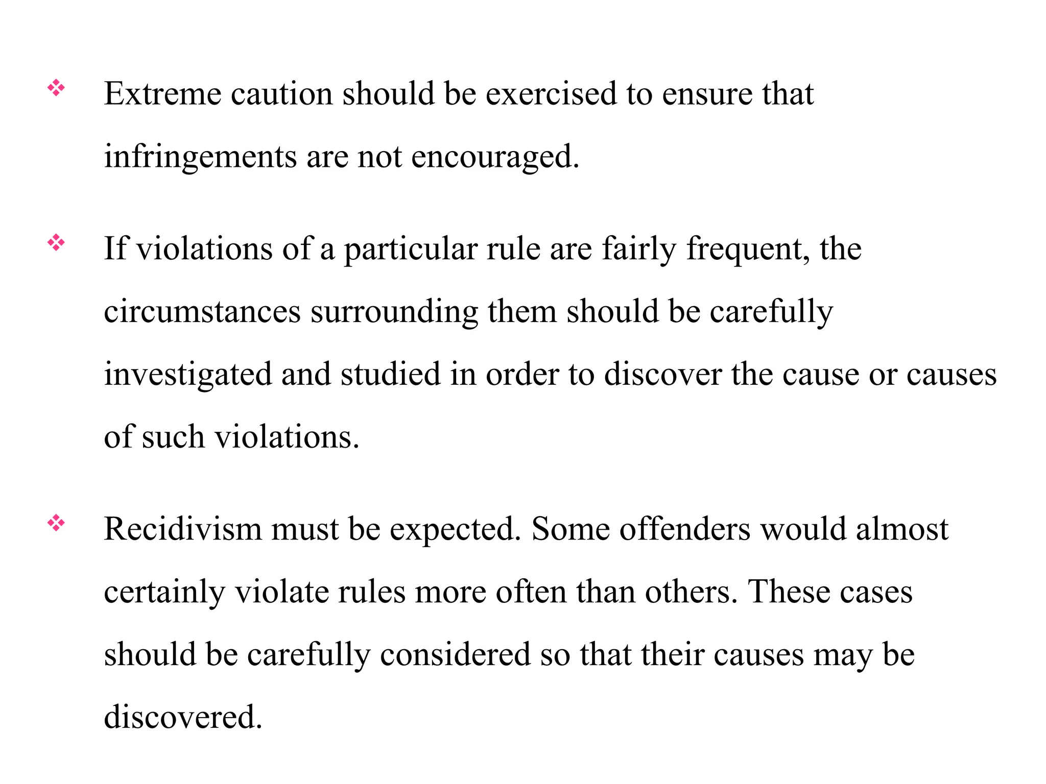  Extreme caution should be exercised to ensure that
infringements are not encouraged.
 If violations of a particular rule are fairly frequent, the
circumstances surrounding them should be carefully
investigated and studied in order to discover the cause or causes
of such violations.
 Recidivism must be expected. Some offenders would almost
certainly violate rules more often than others. These cases
should be carefully considered so that their causes may be
discovered.
 