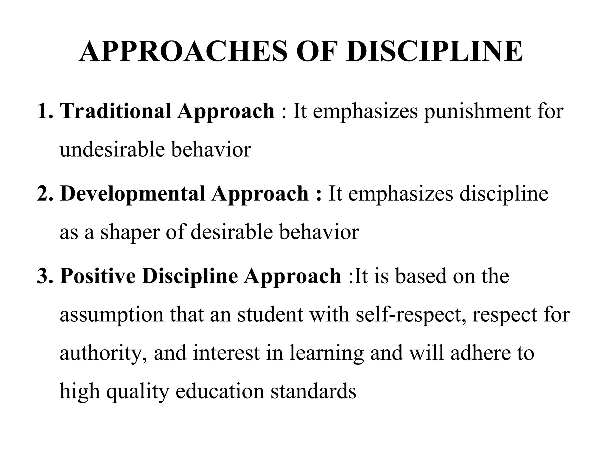 APPROACHES OF DISCIPLINE
1. Traditional Approach : It emphasizes punishment for
undesirable behavior
2. Developmental Approach : It emphasizes discipline
as a shaper of desirable behavior
3. Positive Discipline Approach :It is based on the
assumption that an student with self-respect, respect for
authority, and interest in learning and will adhere to
high quality education standards
 