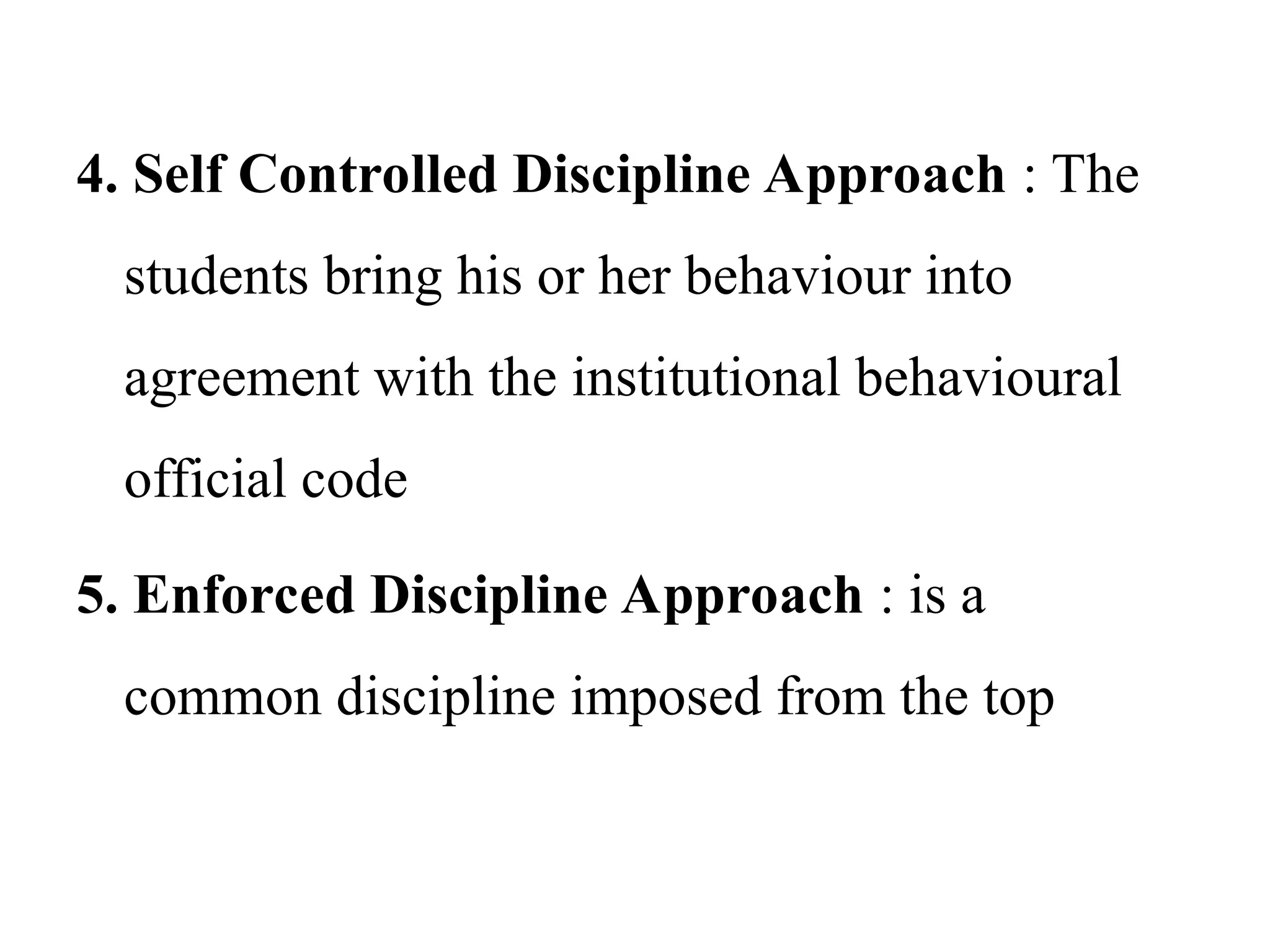 4. Self Controlled Discipline Approach : The
students bring his or her behaviour into
agreement with the institutional behavioural
official code
5. Enforced Discipline Approach : is a
common discipline imposed from the top
 