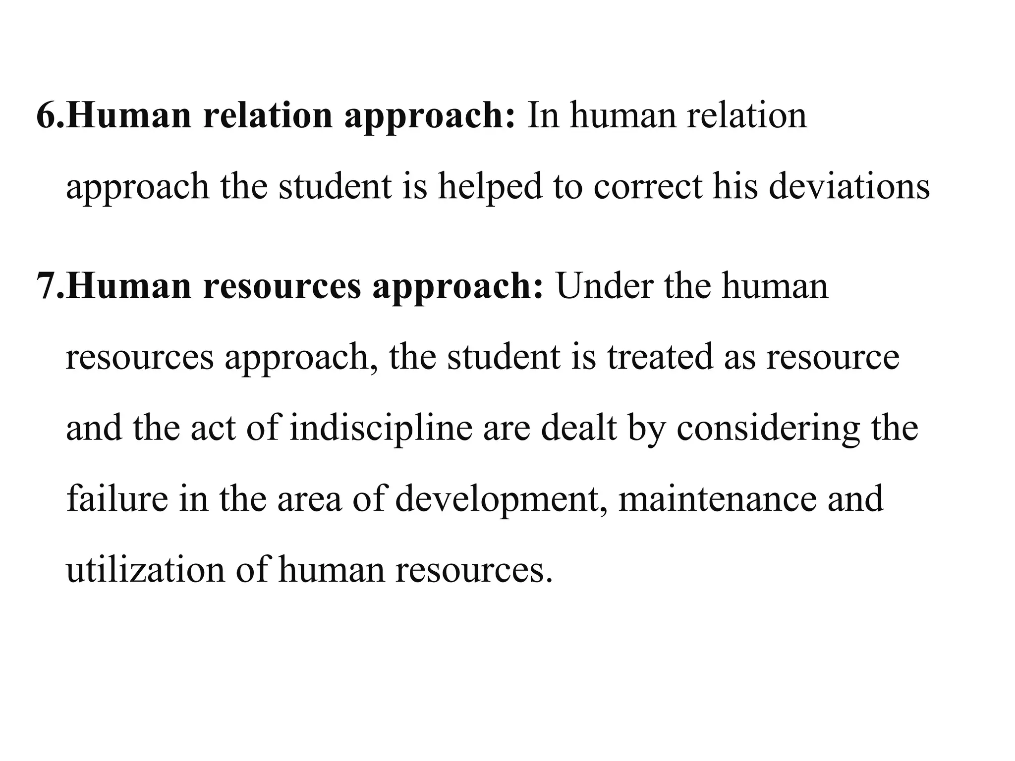 6.Human relation approach: In human relation
approach the student is helped to correct his deviations
7.Human resources approach: Under the human
resources approach, the student is treated as resource
and the act of indiscipline are dealt by considering the
failure in the area of development, maintenance and
utilization of human resources.
 
