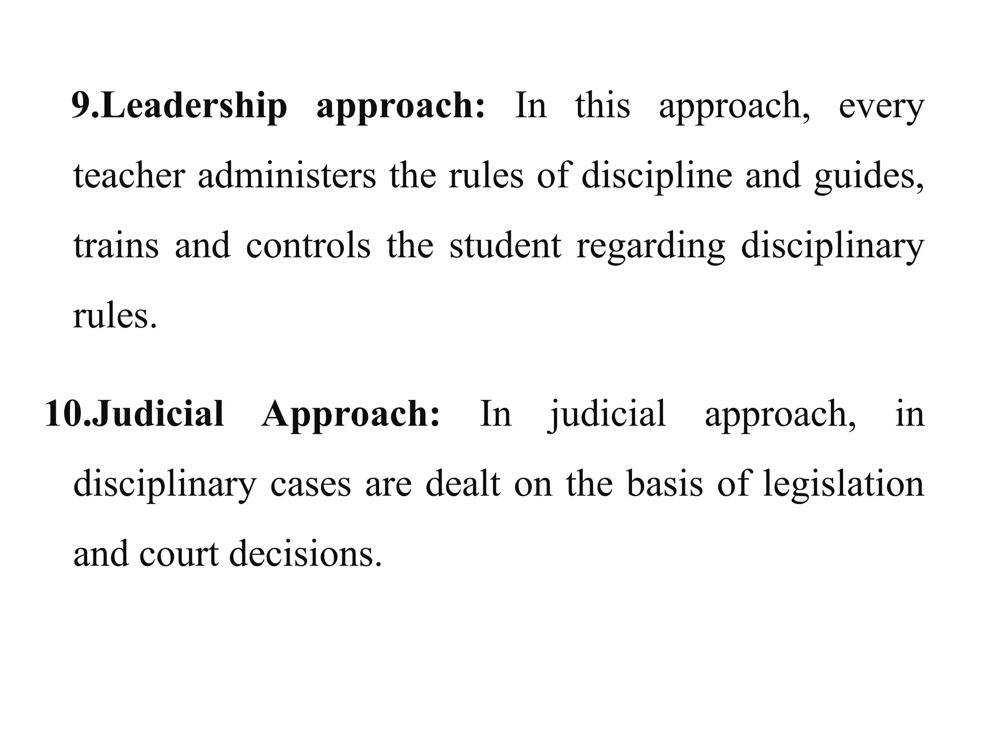 9.Leadership approach: In this approach, every
teacher administers the rules of discipline and guides,
trains and controls the student regarding disciplinary
rules.
10.Judicial Approach: In judicial approach, in
disciplinary cases are dealt on the basis of legislation
and court decisions.
 
