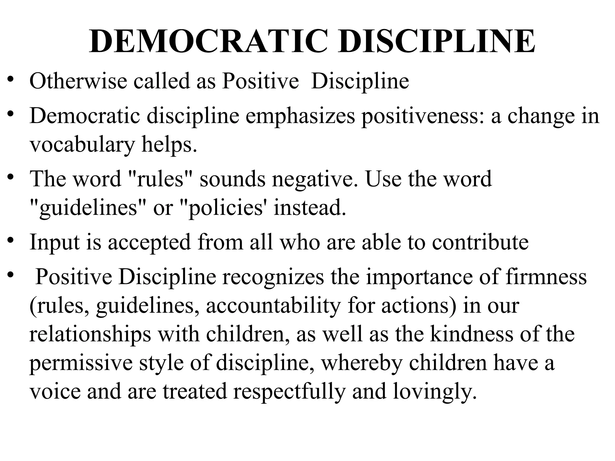 DEMOCRATIC DISCIPLINE
• Otherwise called as Positive Discipline
• Democratic discipline emphasizes positiveness: a change in
vocabulary helps.
• The word "rules" sounds negative. Use the word
"guidelines" or "policies' instead.
• Input is accepted from all who are able to contribute
• Positive Discipline recognizes the importance of firmness
(rules, guidelines, accountability for actions) in our
relationships with children, as well as the kindness of the
permissive style of discipline, whereby children have a
voice and are treated respectfully and lovingly.
 