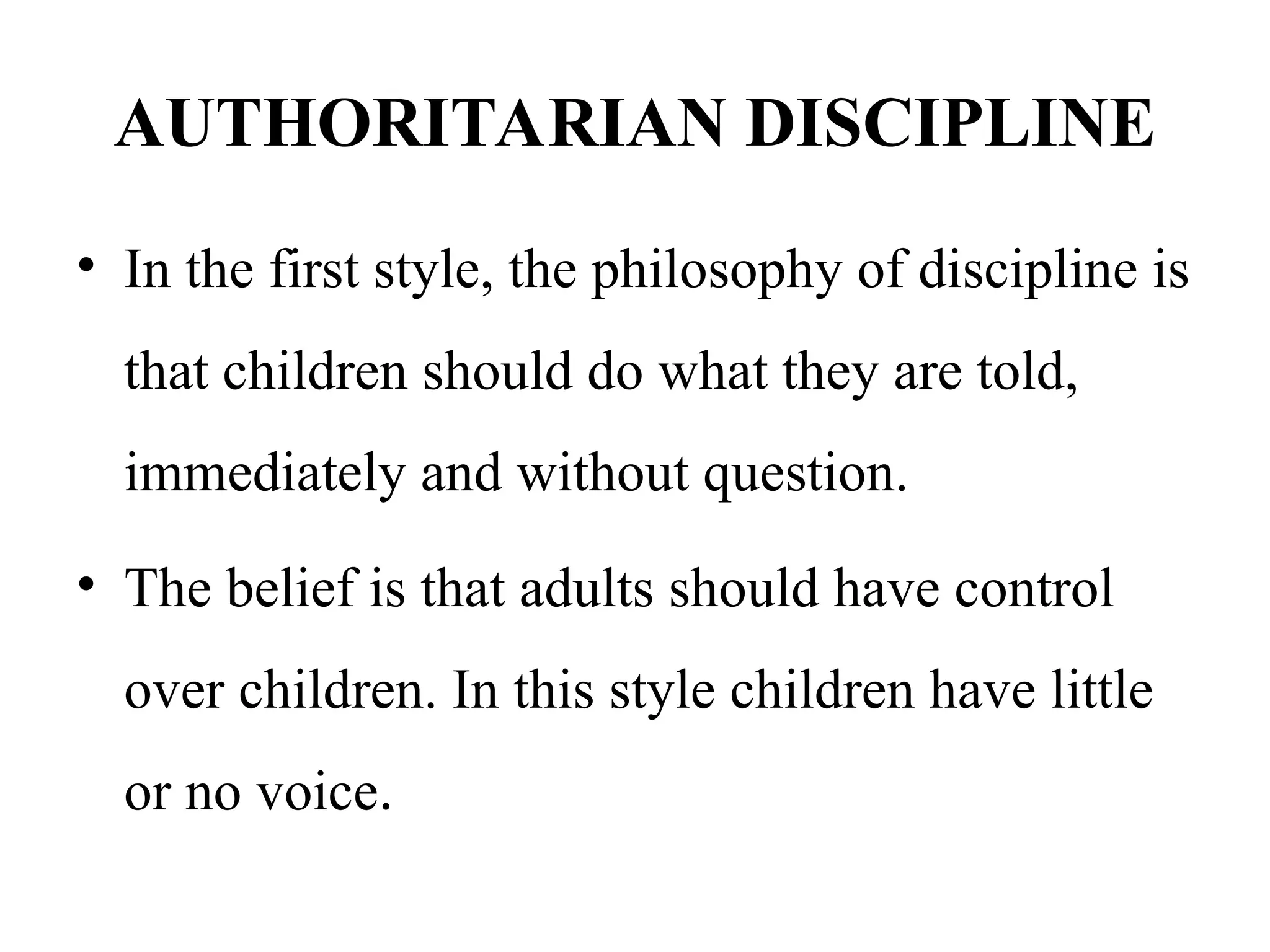 AUTHORITARIAN DISCIPLINE
• In the first style, the philosophy of discipline is
that children should do what they are told,
immediately and without question.
• The belief is that adults should have control
over children. In this style children have little
or no voice.
 
