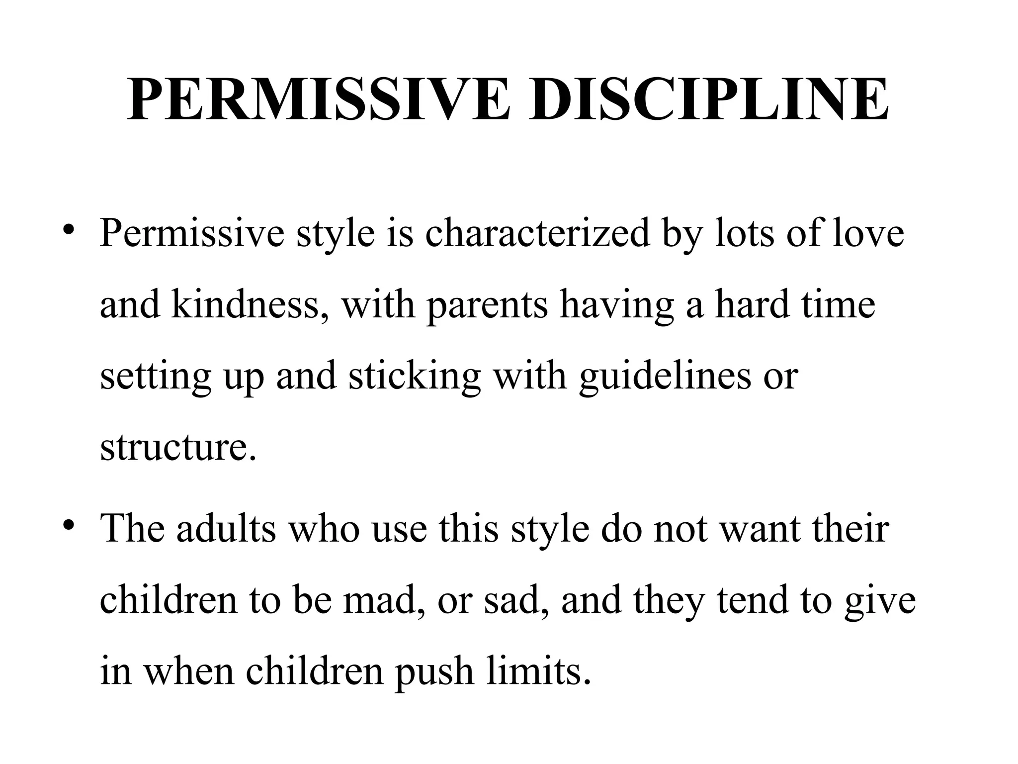 PERMISSIVE DISCIPLINE
• Permissive style is characterized by lots of love
and kindness, with parents having a hard time
setting up and sticking with guidelines or
structure.
• The adults who use this style do not want their
children to be mad, or sad, and they tend to give
in when children push limits.
 
