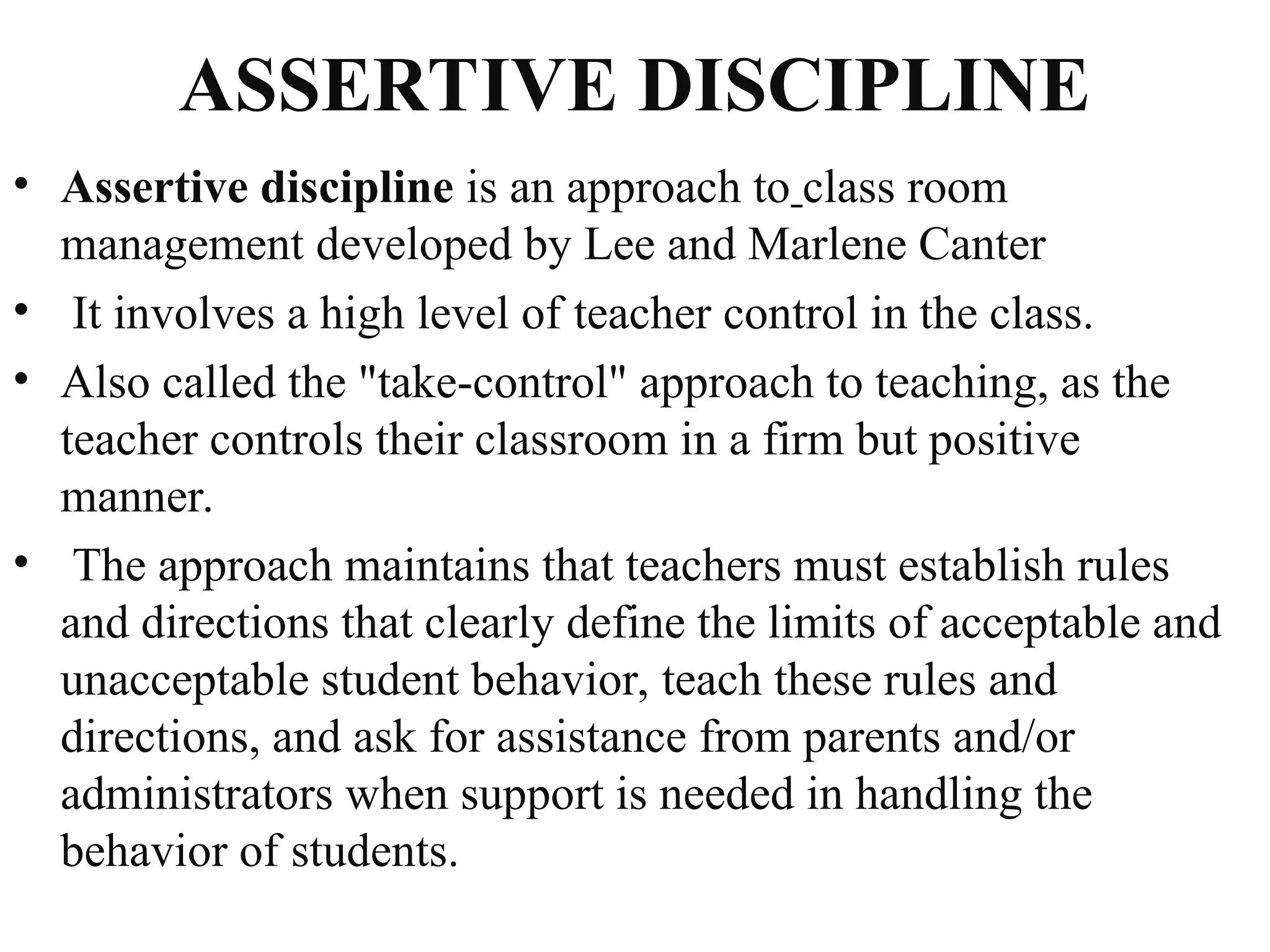 ASSERTIVE DISCIPLINE
• Assertive discipline is an approach to class room
management developed by Lee and Marlene Canter
• It involves a high level of teacher control in the class.
• Also called the "take-control" approach to teaching, as the
teacher controls their classroom in a firm but positive
manner.
• The approach maintains that teachers must establish rules
and directions that clearly define the limits of acceptable and
unacceptable student behavior, teach these rules and
directions, and ask for assistance from parents and/or
administrators when support is needed in handling the
behavior of students.
 