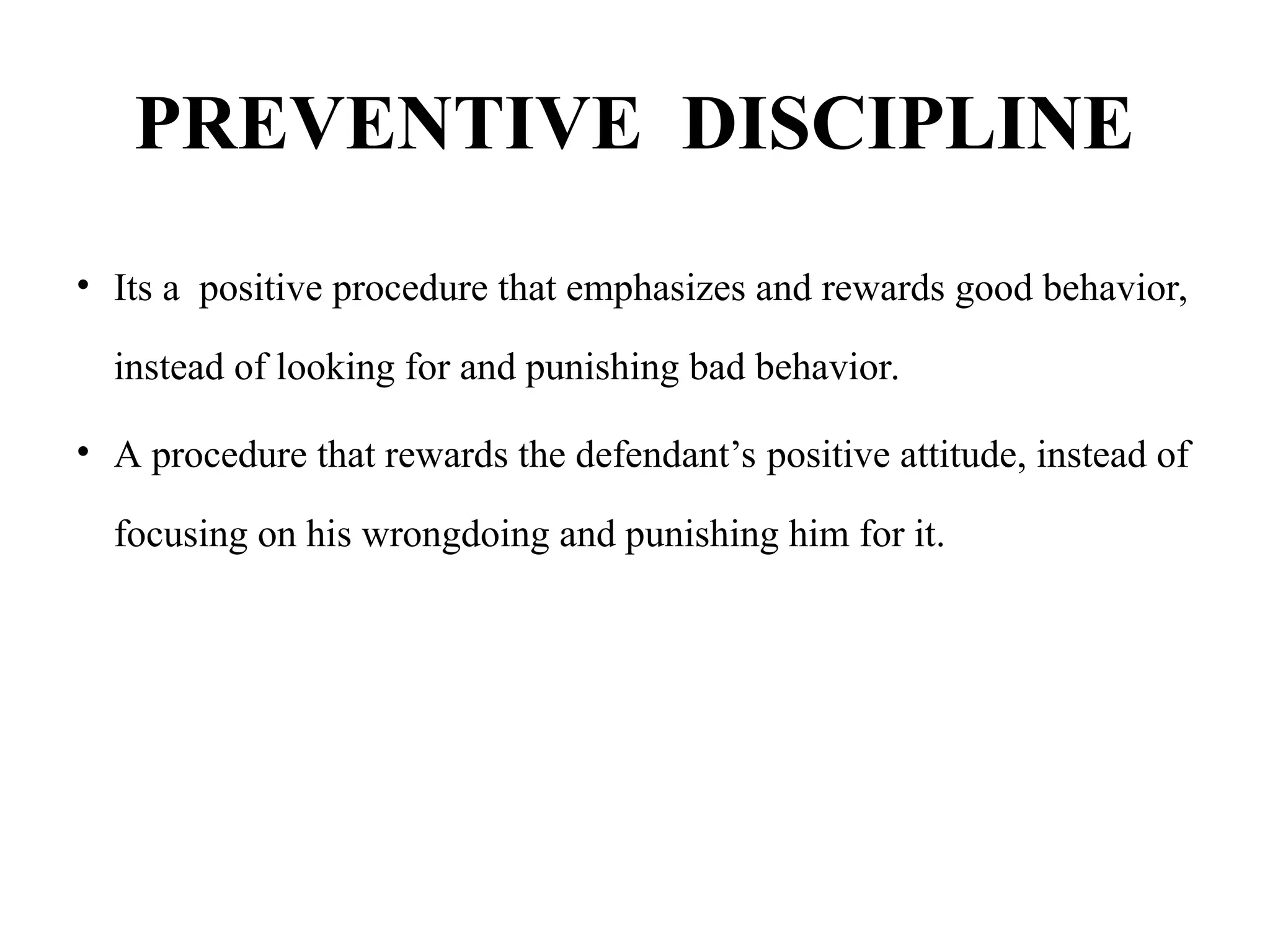 PREVENTIVE DISCIPLINE
• Its a positive procedure that emphasizes and rewards good behavior,
instead of looking for and punishing bad behavior.
• A procedure that rewards the defendant’s positive attitude, instead of
focusing on his wrongdoing and punishing him for it.
 