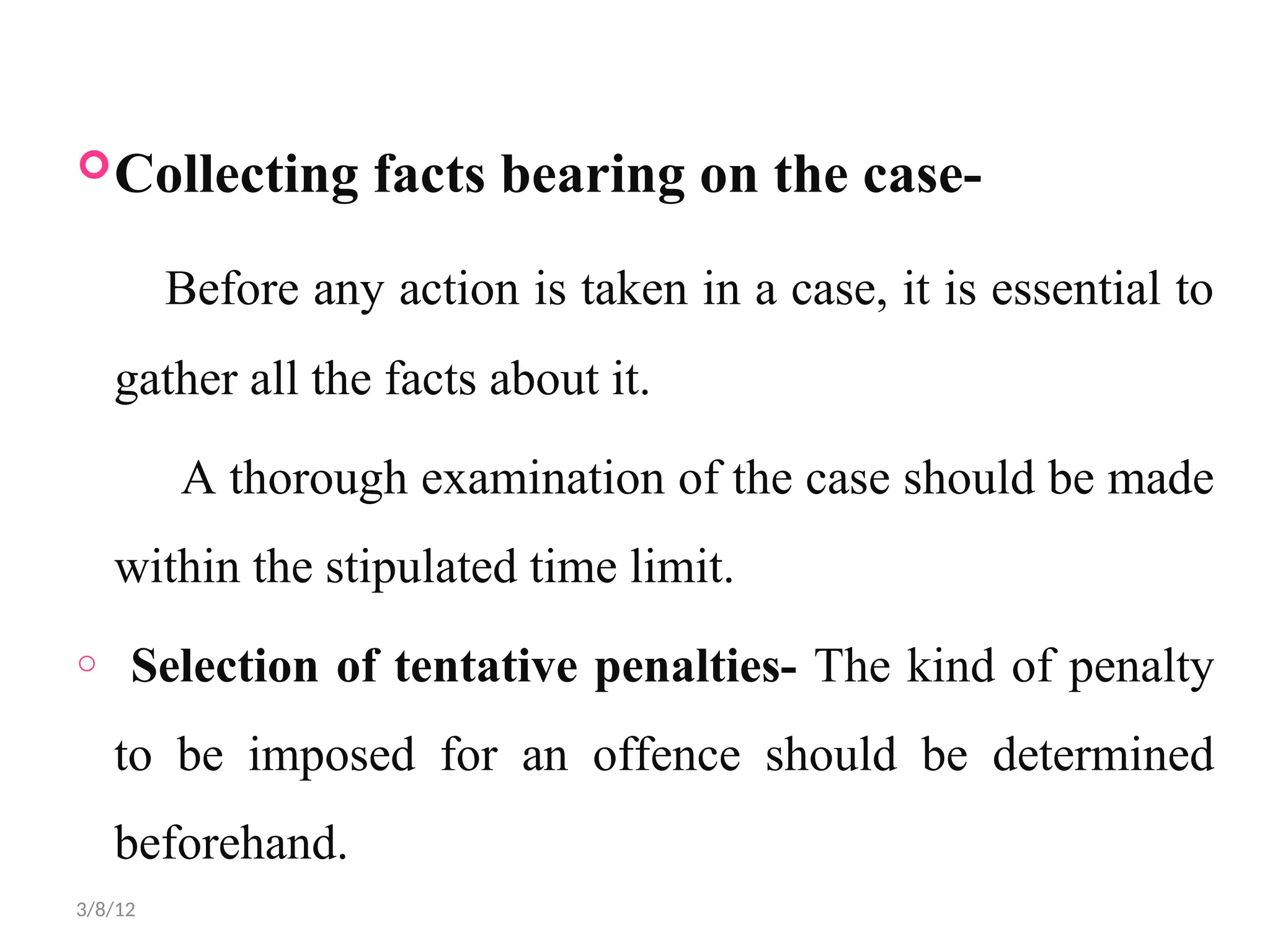 Collecting facts bearing on the case-
Before any action is taken in a case, it is essential to
gather all the facts about it.
A thorough examination of the case should be made
within the stipulated time limit.
o Selection of tentative penalties- The kind of penalty
to be imposed for an offence should be determined
beforehand.
3/8/12
 