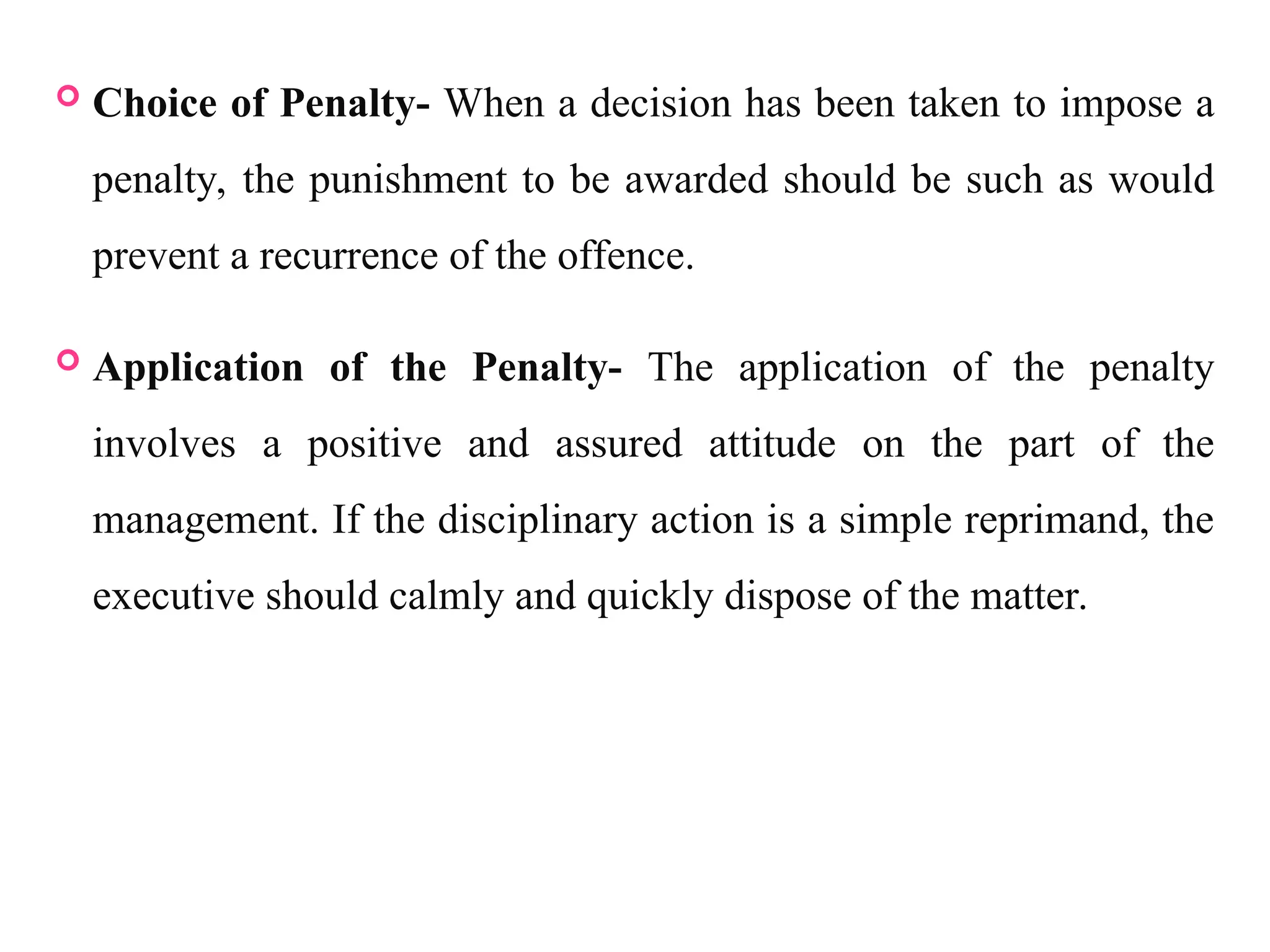  Choice of Penalty- When a decision has been taken to impose a
penalty, the punishment to be awarded should be such as would
prevent a recurrence of the offence.
 Application of the Penalty- The application of the penalty
involves a positive and assured attitude on the part of the
management. If the disciplinary action is a simple reprimand, the
executive should calmly and quickly dispose of the matter.
 