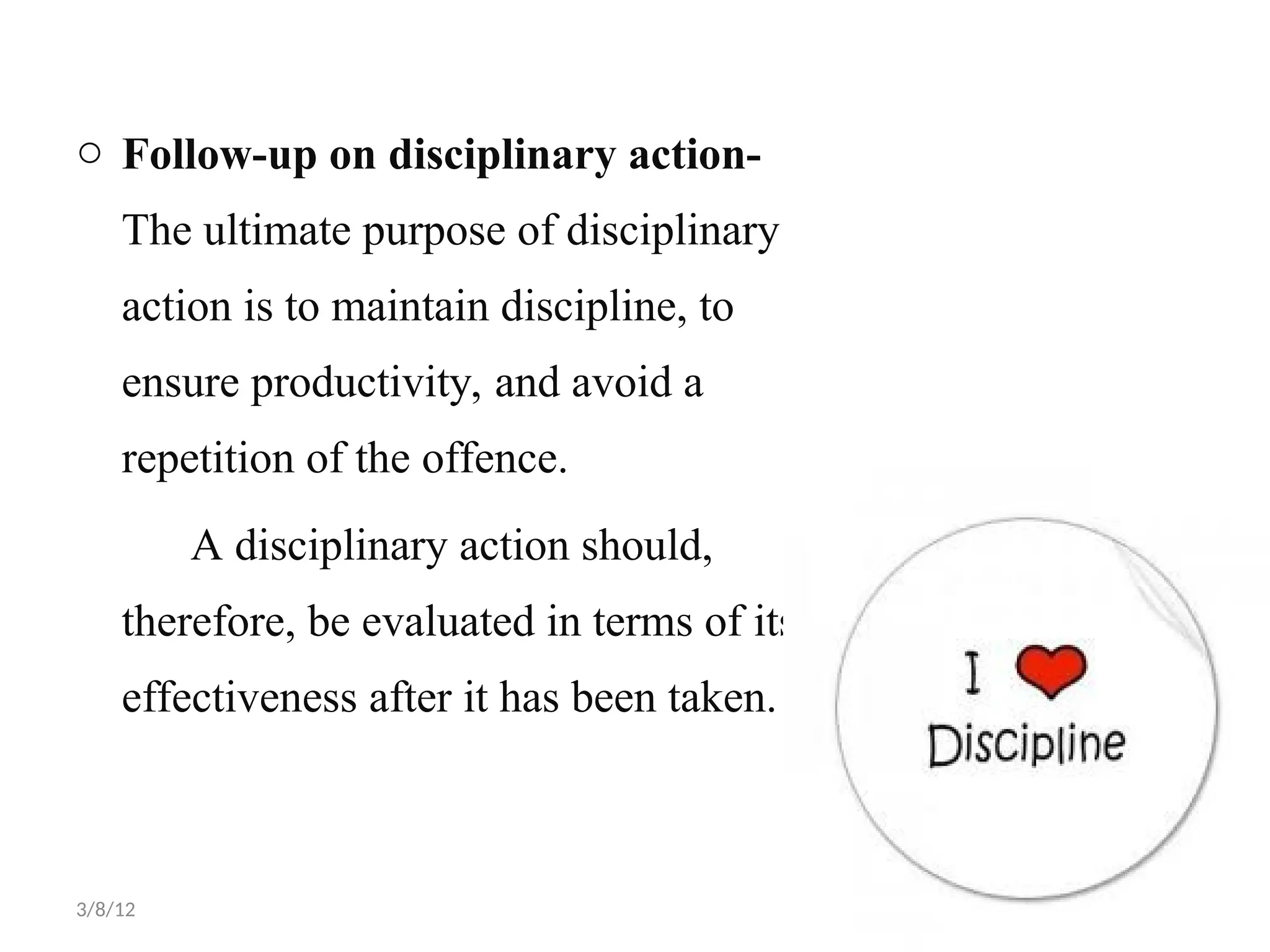 o Follow-up on disciplinary action-
The ultimate purpose of disciplinary
action is to maintain discipline, to
ensure productivity, and avoid a
repetition of the offence.
A disciplinary action should,
therefore, be evaluated in terms of its
effectiveness after it has been taken.
3/8/12
 