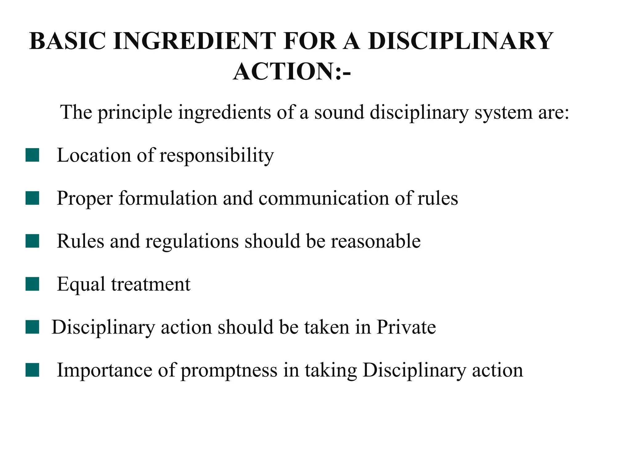 BASIC INGREDIENT FOR A DISCIPLINARY
ACTION:-
The principle ingredients of a sound disciplinary system are:
Location of responsibility
Proper formulation and communication of rules
Rules and regulations should be reasonable
Equal treatment
Disciplinary action should be taken in Private
Importance of promptness in taking Disciplinary action
 