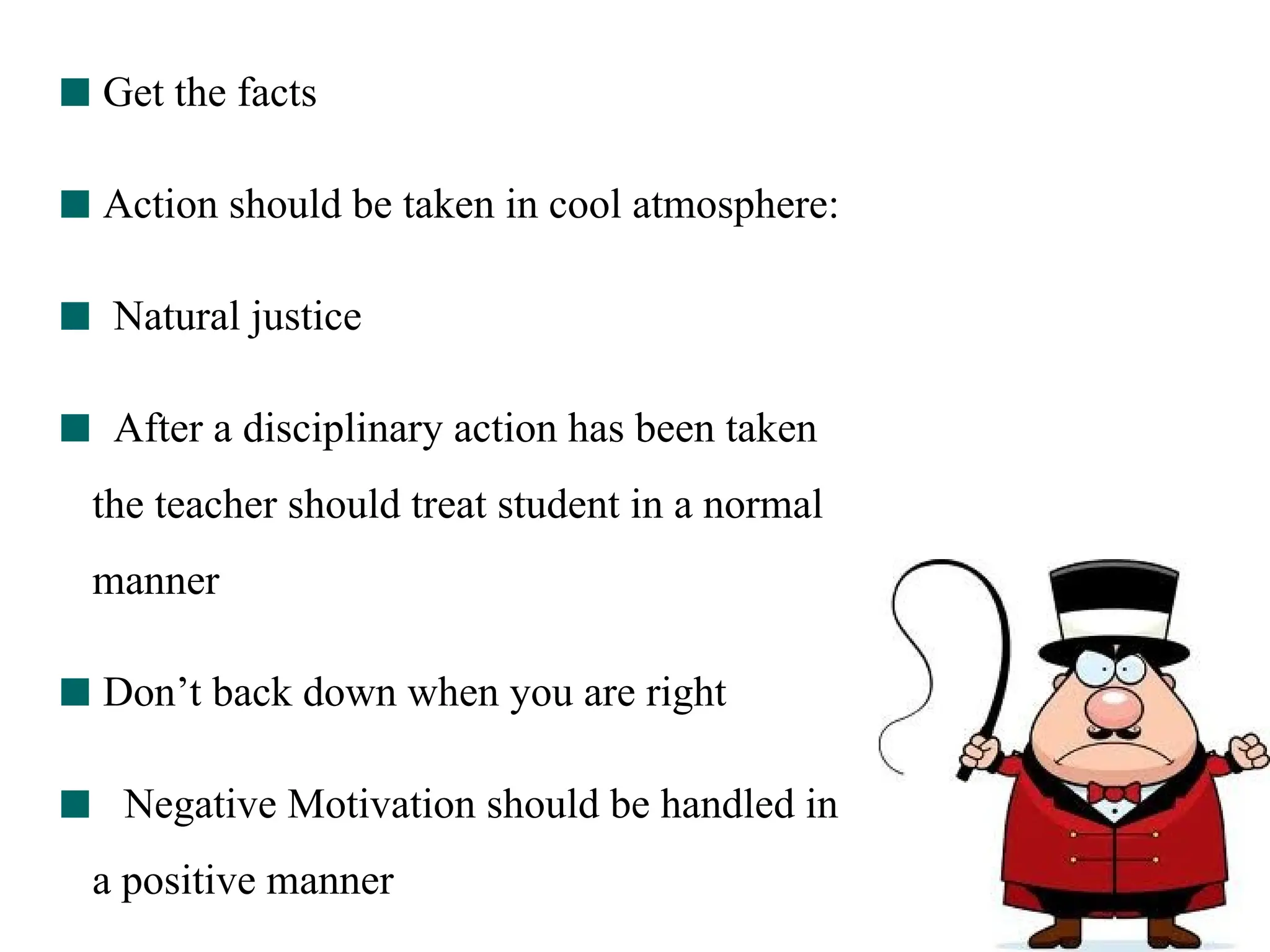 Get the facts
Action should be taken in cool atmosphere:
Natural justice
After a disciplinary action has been taken
the teacher should treat student in a normal
manner
Don’t back down when you are right
Negative Motivation should be handled in
a positive manner
 