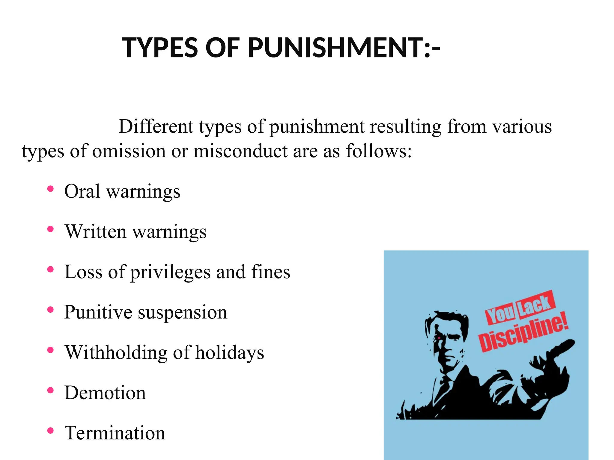 TYPES OF PUNISHMENT:-
Different types of punishment resulting from various
types of omission or misconduct are as follows:
 Oral warnings
 Written warnings
 Loss of privileges and fines
 Punitive suspension
 Withholding of holidays
 Demotion
 Termination
 