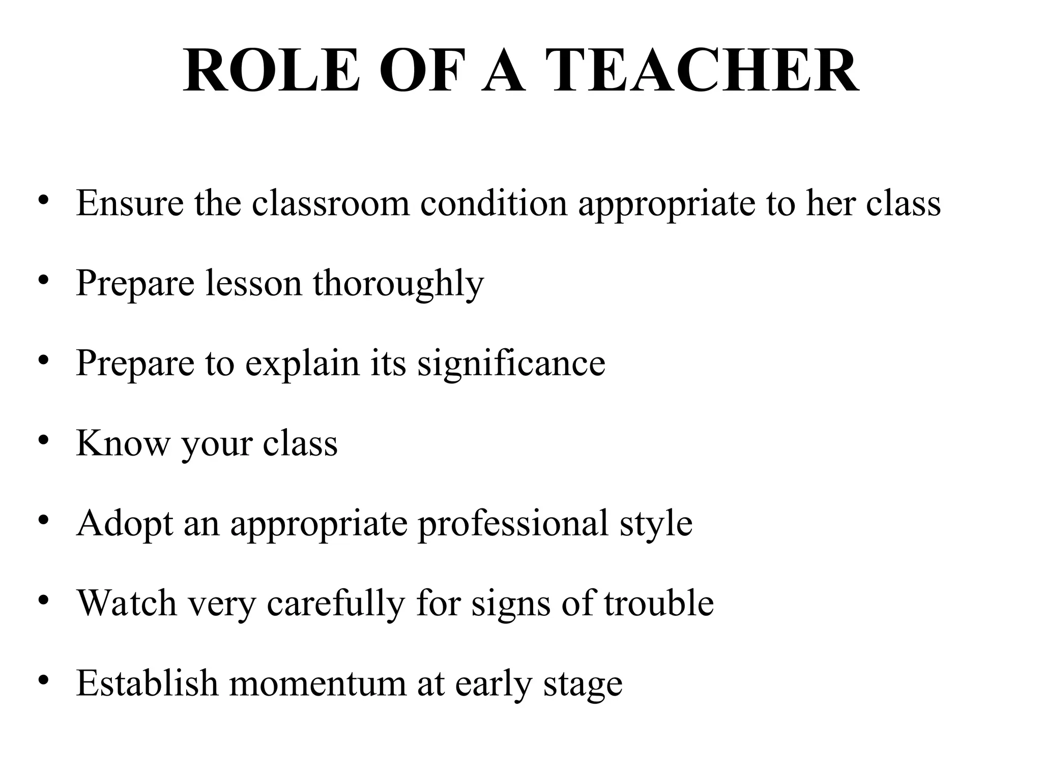 ROLE OF A TEACHER
• Ensure the classroom condition appropriate to her class
• Prepare lesson thoroughly
• Prepare to explain its significance
• Know your class
• Adopt an appropriate professional style
• Watch very carefully for signs of trouble
• Establish momentum at early stage
 