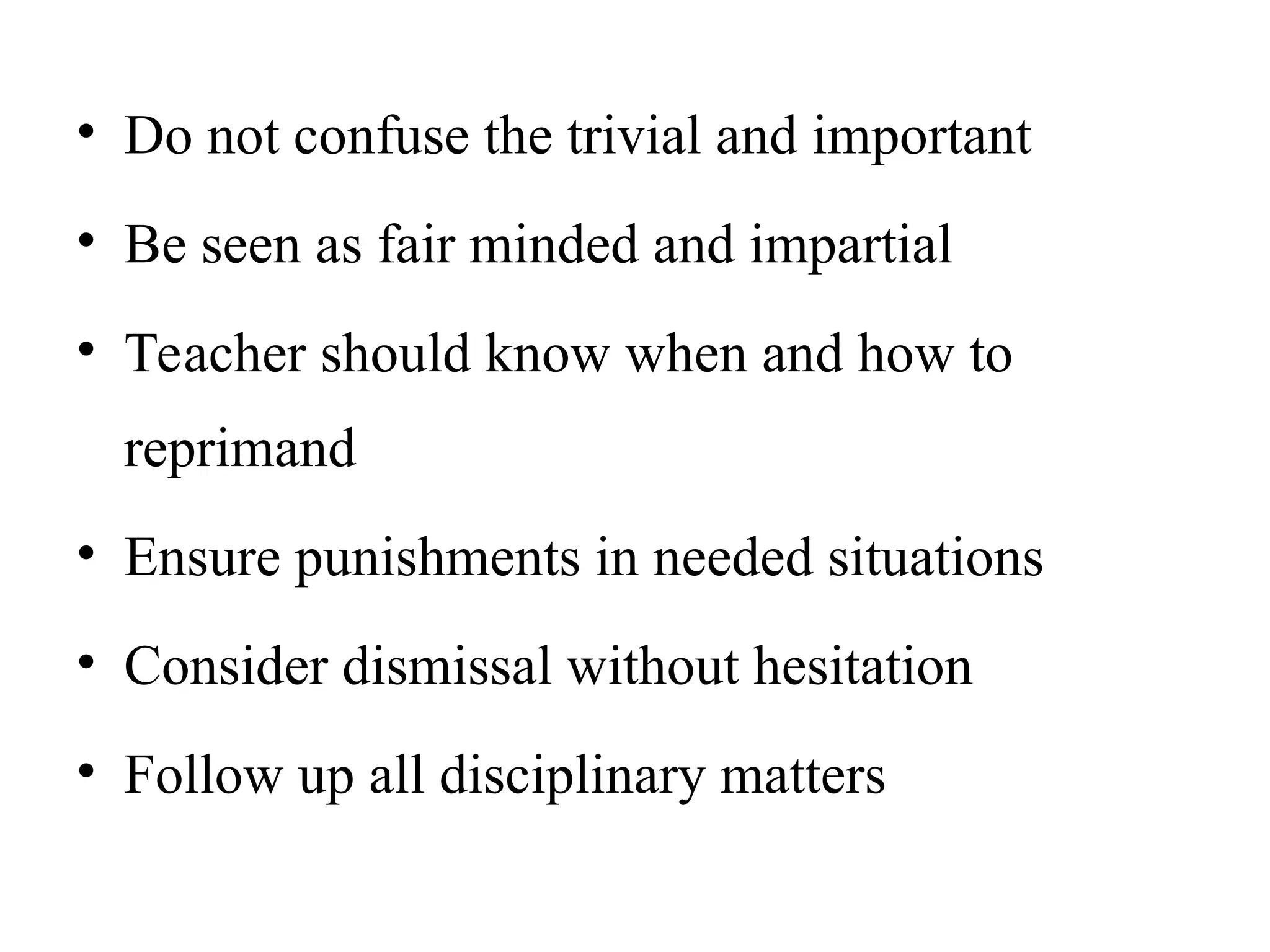 • Do not confuse the trivial and important
• Be seen as fair minded and impartial
• Teacher should know when and how to
reprimand
• Ensure punishments in needed situations
• Consider dismissal without hesitation
• Follow up all disciplinary matters
 