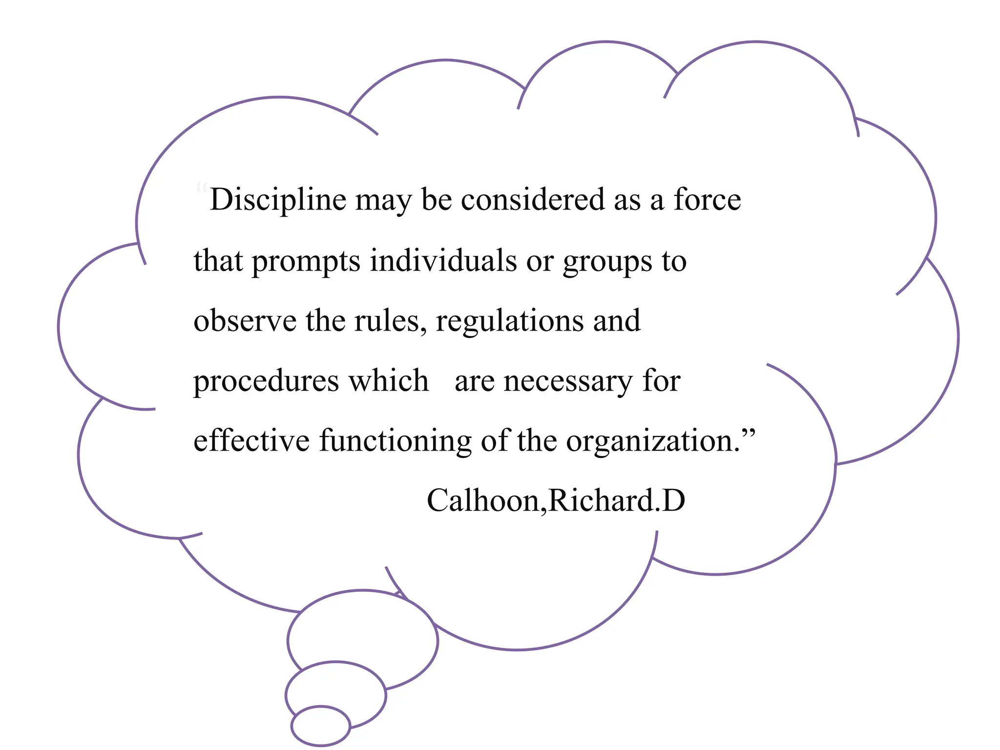 “Discipline may be considered as a force
that prompts individuals or groups to
observe the rules, regulations and
procedures which are necessary for
effective functioning of the organization.”
Calhoon,Richard.D
 