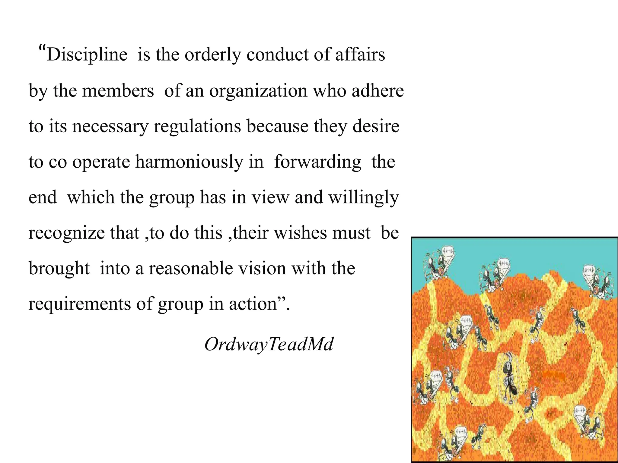 “Discipline is the orderly conduct of affairs
by the members of an organization who adhere
to its necessary regulations because they desire
to co operate harmoniously in forwarding the
end which the group has in view and willingly
recognize that ,to do this ,their wishes must be
brought into a reasonable vision with the
requirements of group in action”.
OrdwayTeadMd
 