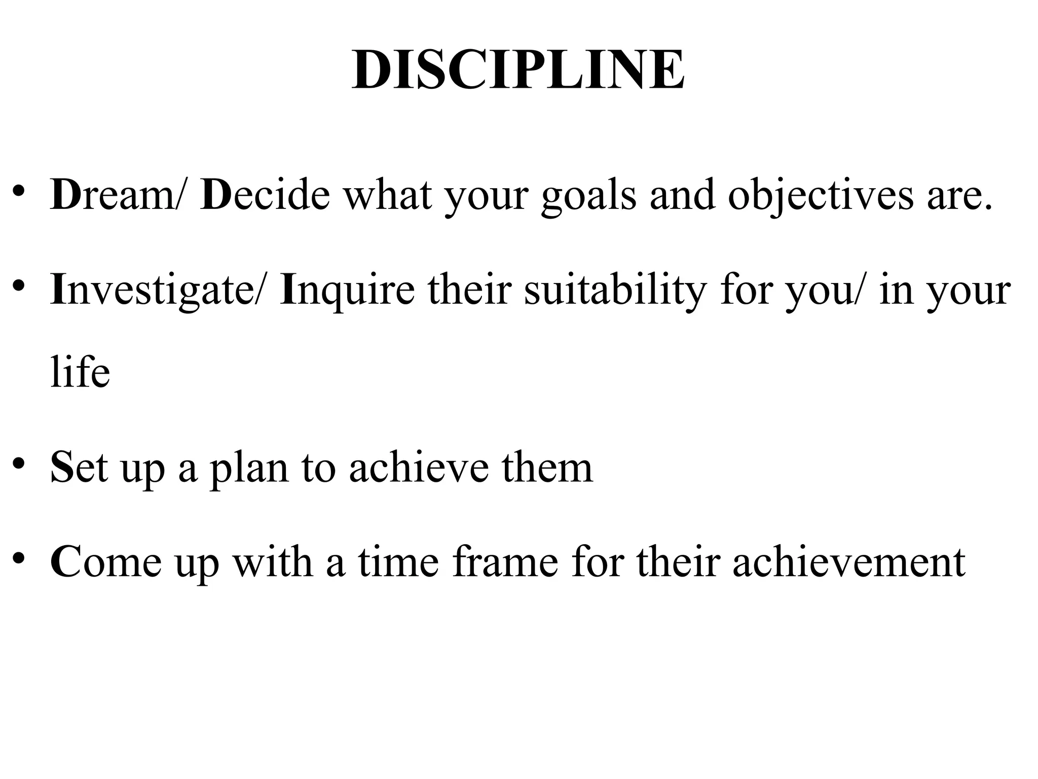 DISCIPLINE
• Dream/ Decide what your goals and objectives are.
• Investigate/ Inquire their suitability for you/ in your
life
• Set up a plan to achieve them
• Come up with a time frame for their achievement
 