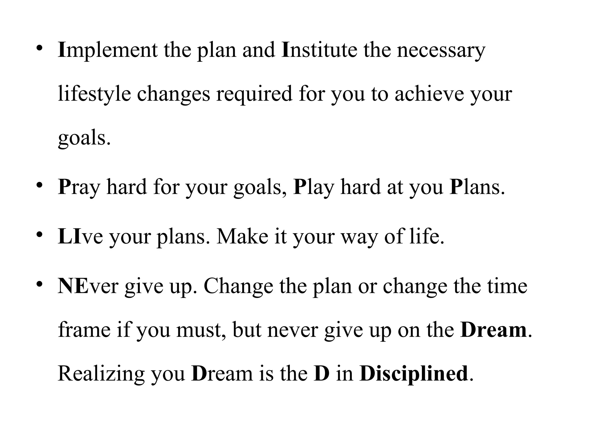 • Implement the plan and Institute the necessary
lifestyle changes required for you to achieve your
goals.
• Pray hard for your goals, Play hard at you Plans.
• LIve your plans. Make it your way of life.
• NEver give up. Change the plan or change the time
frame if you must, but never give up on the Dream.
Realizing you Dream is the D in Disciplined.
 