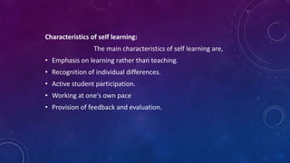 Characteristics of self learning:
The main characteristics of self learning are,
• Emphasis on learning rather than teaching.
• Recognition of individual differences.
• Active student participation.
• Working at one's own pace
• Provision of feedback and evaluation.
 
