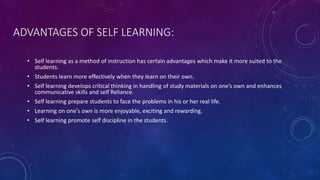 ADVANTAGES OF SELF LEARNING:
• Self learning as a method of instruction has certain advantages which make it more suited to the
students.
• Students learn more effectively when they learn on their own.
• Self learning develops critical thinking in handling of study materials on one’s own and enhances
communicative skills and self Reliance.
• Self learning prepare students to face the problems in his or her real life.
• Learning on one's own is more enjoyable, exciting and rewarding.
• Self learning promote self discipline in the students.
 