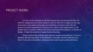 PROJECT WORK:
• It is one of the methods of self learning but less structured and PLM, PSI
and CAI. Assignments on which students work on them for a longer period, says
one week or two weeks and produced something concrete or describe the
process of certain experience in the form of a report such assignments or call
project work or project method. The literal meaning of the project is a scheme or
design. It helps the students in experimental learning.
• Project works help students plan observe analysis and synthesis. It aims to
develop self learning habits in the students it provides real life experiences to
them. It also aims at problem solving and also leads to personality attributes.
 