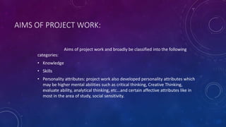 AIMS OF PROJECT WORK:
Aims of project work and broadly be classified into the following
categories:
• Knowledge
• Skills
• Personality attributes: project work also developed personality attributes which
may be higher mental abilities such as critical thinking, Creative Thinking,
evaluate ability, analytical thinking, etc...and certain affective attributes like in
most in the area of study, social sensitivity.
 