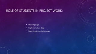 ROLE OF STUDENTS IN PROJECT WORK:
• Planning stage
• Implementation stage
• Reporting/presentation stage
 
