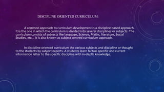 DISCIPLINE ORIENTED CURRICULUM:
A common approach to curriculum development is a discipline based approach.
It is the one in which the curriculum is divided into several disciplines or subjects. The
curriculum consists of subjects like language, Science, Maths, literature, Social
Studies, etc... It is also known as subject centred curriculum approach.
.
In discipline oriented curriculum the various subjects and discipline or thought
to the students by subject experts. A students learn factual specific and current
information letter to the specific discipline with in-depth knowledge.
 