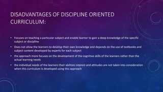 DISADVANTAGES OF DISCIPLINE ORIENTED
CURRICULUM:
• Focuses on teaching a particular subject and enable learner to gain a deep knowledge of the specific
subject or discipline
• Does not allow the learners to develop their own knowledge and depends on the use of textbooks and
subject content developed by experts for each subject
• the approach more focuses on the development of the cognitive skills of the learners rather than the
actual learning needs
• the individual needs of the learners their abilities interest and attitudes are not taken into consideration
when this curriculum is developed using this approach
 
