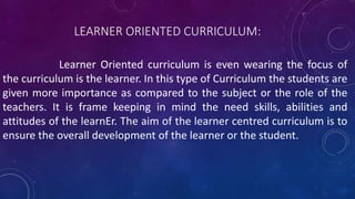 LEARNER ORIENTED CURRICULUM:
Learner Oriented curriculum is even wearing the focus of
the curriculum is the learner. In this type of Curriculum the students are
given more importance as compared to the subject or the role of the
teachers. It is frame keeping in mind the need skills, abilities and
attitudes of the learnEr. The aim of the learner centred curriculum is to
ensure the overall development of the learner or the student.
 