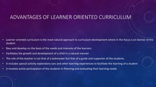 ADVANTAGES OF LEARNER ORIENTED CURRICULUM
• Learner oriented curriculum is the most natural approach to curriculum development where in the focus is on learner of the
student
• Bass and develop on the basis of the needs and interests of the learners.
• Facilitates the growth and development of a child in a natural manner
• The role of the teacher is not that of a taskmaster but that of a guide and supporter of the students.
• It includes special activity exploratory cars and other learning experiences to facilitate the learning of a student
• It involves active participation of the students in Planning and evaluating their learning needs
 