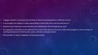 • Engages students in practical and activities so that the planning will be in effective manner
• It encourages the students to take responsibility of what they learn and how they learn it
• Students learn important communication and collaborative skills through group work
• The approach contributes to the attainment of many of the desired outcomes of the school program in terms of ways of
working development of Democratic values, attitudes and appreciation.
• IIIIIt provides for better integration of learning activities
 