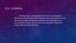 SELF LEARNING:
Self learning or individualized instruction development
teaching methods meant for all members of a group failed to meet
the varying needs of individual students. Every individual has a
natural desire to learn on his or her own and every individual is
unique with learning capacities.
 