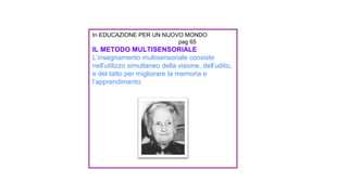 In EDUCAZIONE PER UN NUOVO MONDO
pag 65
IL METODO MULTISENSORIALE
L’insegnamento multisensoriale consiste
nell’utilizzo simultaneo della visione, dell’udito,
e del tatto per migliorare la memoria e
l’apprendimento.
 