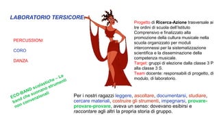 LABORATORIO TERSICORE:
PERCUSSIONI
CORO
DANZA
Per i nostri ragazzi leggere, ascoltare, documentarsi, studiare,
cercare materiali, costruire gli strumenti, impegnarsi, provare-
provare-provare, aveva un senso: dovevano esibirsi e
raccontare agli altri la propria storia di gruppo.
Progetto di Ricerca-Azione trasversale ai
tre ordini di scuola dell’Istituto
Comprensivo e finalizzato alla
promozione della cultura musicale nella
scuola organizzato per moduli
interconnessi per la sistematizzazione
scientifica e la disseminazione della
competenza musicale.
Target: gruppi di elezione dalla classe 3 P
alla classe 3 S.
Team docente: responsabili di progetto, di
modulo, di laboratorio.
ECO-BAND scolastiche – Le
band che suonano strumenti
non convenzionali
 