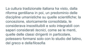 La cultura tradizionale italiana ha visto, dalla
riforma gentiliana in poi, un predominio delle
discipline umanistiche su quelle scientifiche; la
concezione, storicamente consolidata, le
considerava insostituibili e solo integrabili con
saperi considerati tecnici, come se le menti,
quelle delle classi dirigenti in particolare,
potessero formarsi solo con lo studio del latino,
del greco e dellafilosofia.
 