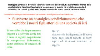 Il retaggio gentiliano, diventato valore socialmente condiviso, ha aumentato il ritardo della
scuola italiana rispetto all’evoluzione tecnologica, in quanto ha prodotto una sorta di
stereotipo secondo il quale il vero sapere è quello dei nostri padri e dei nostri nonni.
Si avverte un nostalgico condizionamento che vorrebbe i nostri figli attori di una società di ieri
Si vorrebbe che imparassero a
leggere e a scrivere come noi
e solo in seguito acquisissero
la competenza informatica,
come qualcosa di staccato, di
extra.
Da ciò
si avverte la inadeguatezza di buona
parte degli adulti rispetto ai nuovi
saperi ed ai nuovi strumenti del
sapere.
• Si avverte un nostalgico condizionamento che
vorrebbe i nostri figli attori di una società di ieri
• Si avverte un nostalgico condizionamento che
vorrebbe i nostri figli attori di una società di ieri
 