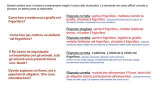 Questo celebre quiz vi aiuterà a comprendere meglio il vostro stile di pensiero. Le domande non sono difficili: provate a
pensarci un attimo prima di rispondere.
Risposta corretta: nuotate per attraversare il fiume, tanto tutti
gli alligatori stanno partecipando all'assemblea. (Questa domanda
valuta se siete capaci di imparare velocemente dai vostri errori)
Come fare a mettere una giraffa nel 
frigorifero?
Risposta corretta: aprite il frigorifero, metteteci dentro la
giraffa, chiudete il frigorifero. (Questa domanda serve a capire se
cercate di rendere complicata una cosa semplice)
Come fare per mettere un elefante 
nel frigorifero?
Risposta sbagliata: aprite il frigorifero, mettete l'elefante
dentro, chiudete il frigorifero.
Risposta corretta: aprite il frigorifero, togliete la giraffa,
mettete l'elefante nel frigorifero, chiudete il frigorifero. (Questa
domanda valuta l'abilità nel considerare le implicazioni delle vostre precedenti azioni)
Il Re Leone ha organizzato 
un'assemblea con gli animali: tutti 
gli animali sono presenti tranne 
uno. Quale?
Risposta corretta: L'elefante. L'elefante è infatti nel
frigorifero. (Questa domanda valuta la vostra memoria.
Anche se non avete risposto correttamente alle prime tre domande, potete
sicuramente rispondere alla prossima)
Dovete superare un fiume, ma è 
popolato di alligatori. Che cosa 
intendete fare?
 
