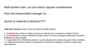 Molti bambini sotto i sei anni hanno risposto correttamente.
Pare che intraprendenti manager no…
Ellis Paul Torrance indica i criteri per definire il profilo creativo:
1. La fluidità che si misura in base al numero di risposte che una persona è capace di dare.
2. La flessibilità che misura l’elasticità mentale, ossia il numero di categorie nelle quali è possibile
classificare le idee prodotte.
3. L’originalità che è il fattore più relativo in quanto dipende dal contesto nel quale l’idea è prodotta.
4. L’elaborazione valuta il grado di precisione, la ricchezza dei dettagli, secondo il quale le idee
sono descritte.
Quindi: la creatività si atrofizza????
 