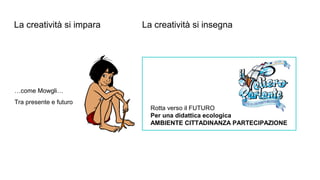 La creatività si impara La creatività si insegna
…come Mowgli…
Tra presente e futuro
Rotta verso il FUTURO
Per una didattica ecologica
AMBIENTE CITTADINANZA PARTECIPAZIONE
 