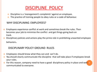 DISCIPLINE POLICY
1
 Discipline is a ‘management’s complaints’ against an employee.
 The practice of training people to obey rules or a code of behaviour.
WHY DISCIPLINING EMPLOYEES?
 Employees experience conflict at work and sometimes break the rules. Then
becomes your job to minimize the conflict and get things going back on
track.
 Disciplinary policies and actions play the prime role in prohibiting unwanted employee
behaviors.
DISCIPLINARY POLICY GROUND RULES
 Employees should know what they can and can’t do.
 Youshould clearly communicate the discipline that will take place if employees break
your rules.
 For this reason, company need to have a good disciplinary policy in place and well
communicated to everyone.
 